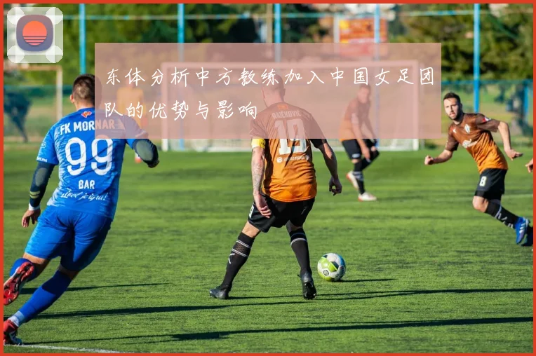 东体分析中方教练加入中国女足团队的优势与影响
