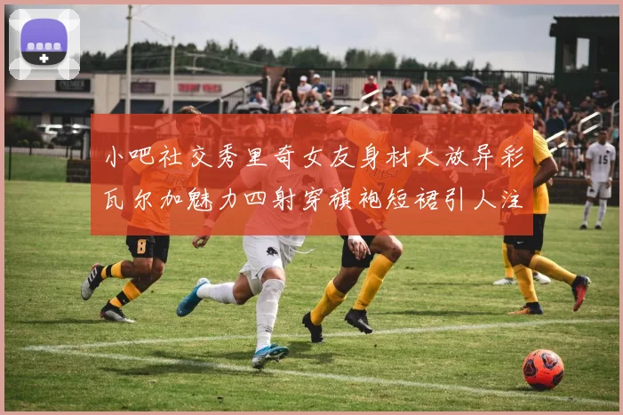 小吧社交秀里奇女友身材大放异彩瓦尔加魅力四射穿旗袍短裙引人注目