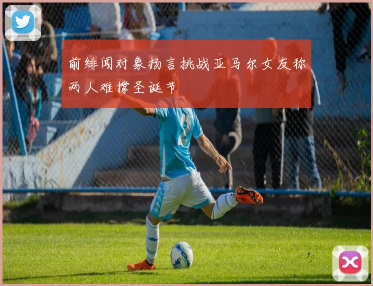 前绯闻对象扬言挑战亚马尔女友称两人难撑圣诞节