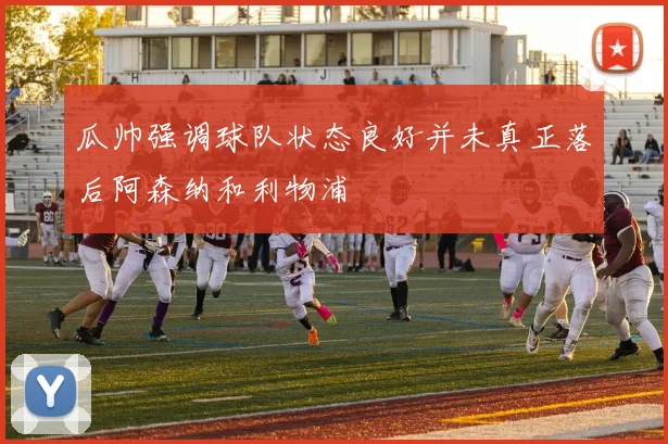 瓜帅强调球队状态良好并未真正落后阿森纳和利物浦