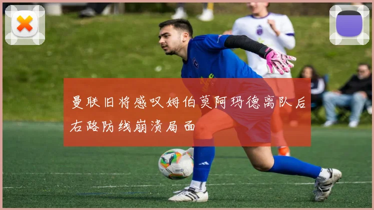 曼联旧将感叹姆伯莫阿玛德离队后右路防线崩溃局面