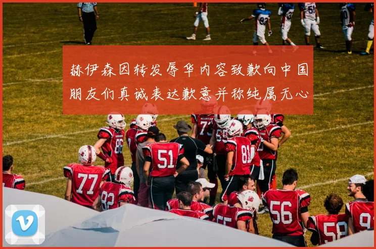 赫伊森因转发辱华内容致歉向中国朋友们真诚表达歉意并称纯属无心之过