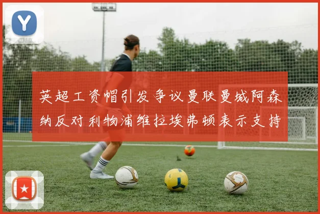 英超工资帽引发争议曼联曼城阿森纳反对利物浦维拉埃弗顿表示支持