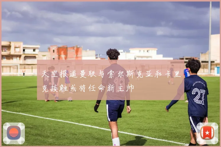 天空报道曼联与索尔斯克亚和卡里克接触或将任命新主帅