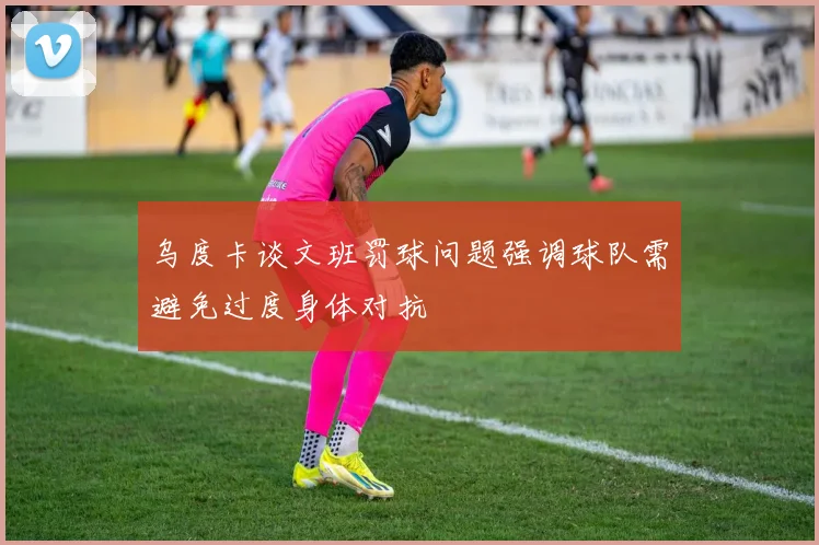 乌度卡谈文班罚球问题强调球队需避免过度身体对抗