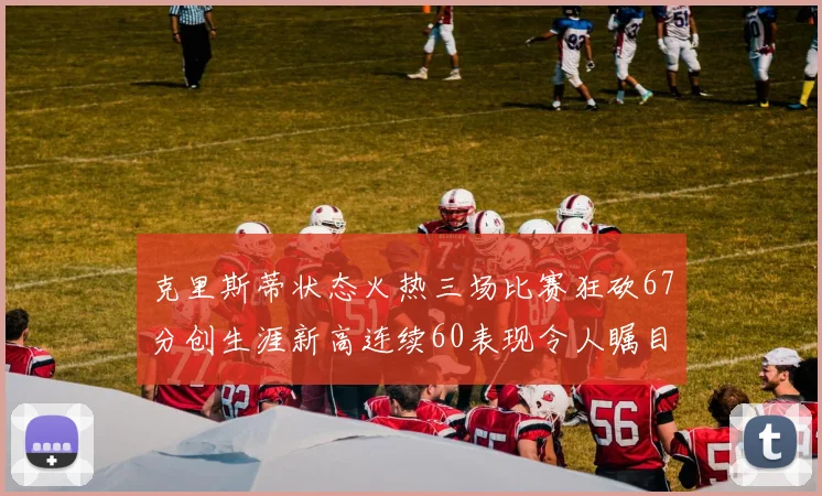 克里斯蒂状态火热三场比赛狂砍67分创生涯新高连续60表现令人瞩目