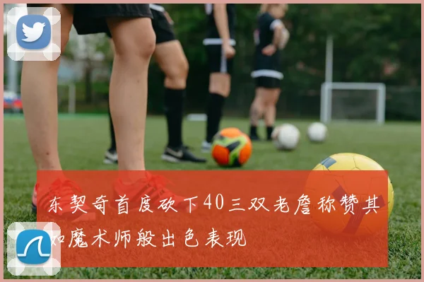 东契奇首度砍下40三双老詹称赞其如魔术师般出色表现