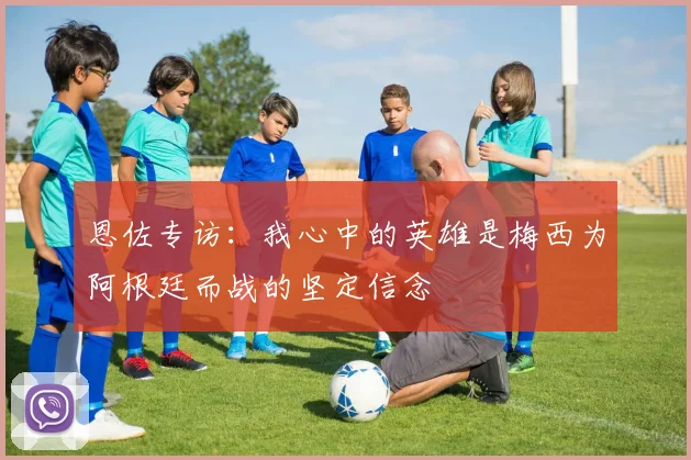 恩佐专访：我心中的英雄是梅西为阿根廷而战的坚定信念