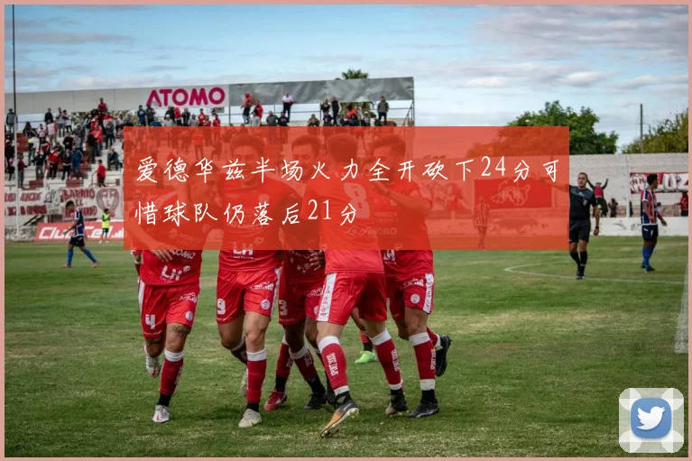 爱德华兹半场火力全开砍下24分可惜球队仍落后21分