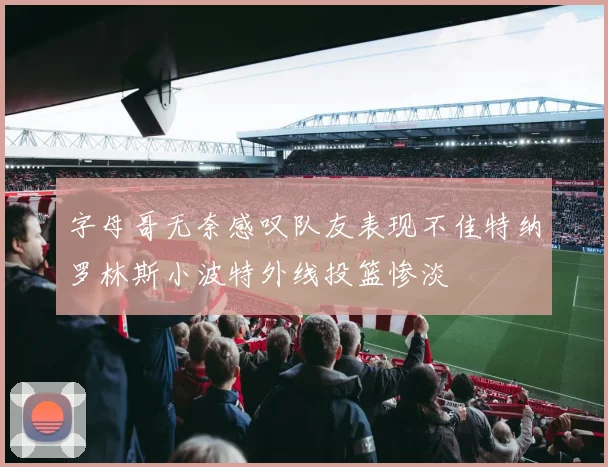 字母哥无奈感叹队友表现不佳特纳罗林斯小波特外线投篮惨淡
