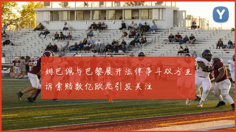 姆巴佩与巴黎展开法律争斗双方互诉索赔数亿欧元引发关注