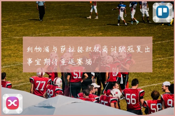 利物浦与萨拉赫积极商讨欧冠复出事宜期待重返赛场