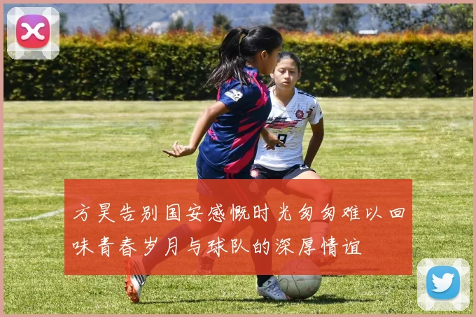 方昊告别国安感慨时光匆匆难以回味青春岁月与球队的深厚情谊