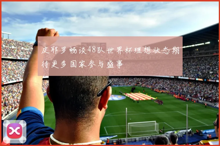皮耶罗畅谈48队世界杯理想状态期待更多国家参与盛事