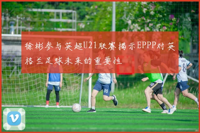 徐彬参与英超U21联赛揭示EPPP对英格兰足球未来的重要性