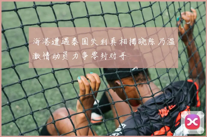 海港遭遇泰国失利真相揭晓陈乃温激情动员力争零封对手
