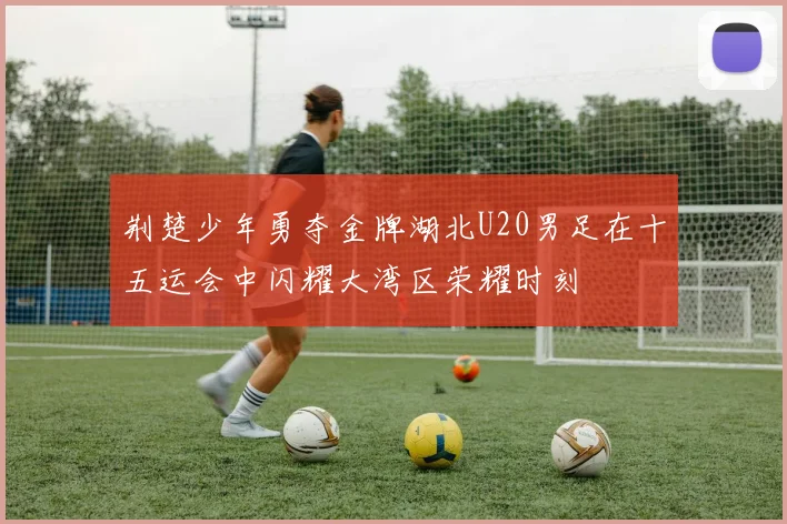 荆楚少年勇夺金牌湖北U20男足在十五运会中闪耀大湾区荣耀时刻