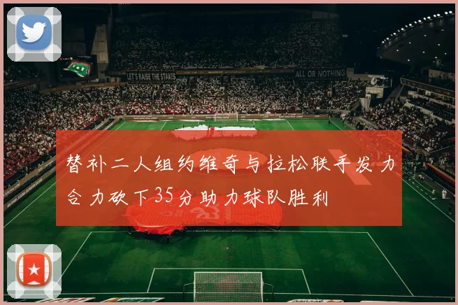 替补二人组约维奇与拉松联手发力合力砍下35分助力球队胜利