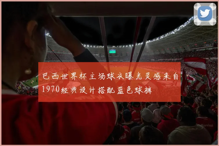 巴西世界杯主场球衣曝光灵感来自1970经典设计搭配蓝色球裤