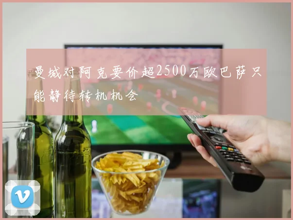 曼城对阿克要价超2500万欧巴萨只能静待转机机会