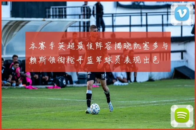 本赛季英超最佳阵容揭晓凯塞多与赖斯领衔枪手蓝军球员表现出色