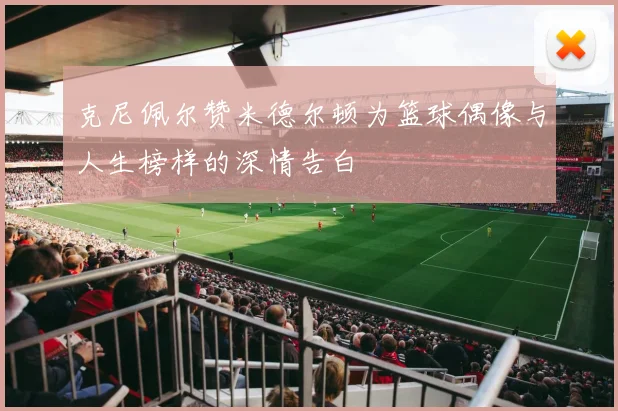 克尼佩尔赞米德尔顿为篮球偶像与人生榜样的深情告白