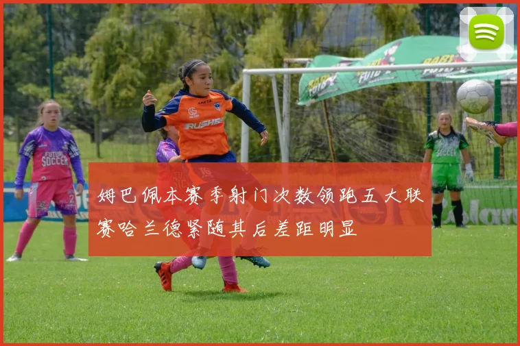 姆巴佩本赛季射门次数领跑五大联赛哈兰德紧随其后差距明显