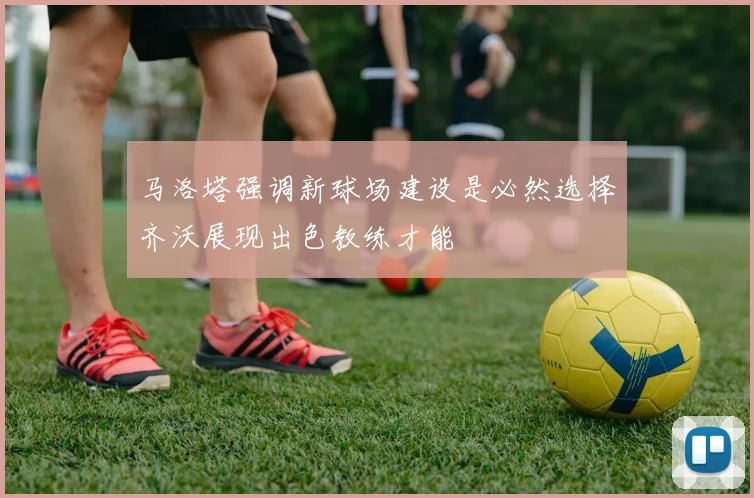 马洛塔强调新球场建设是必然选择齐沃展现出色教练才能