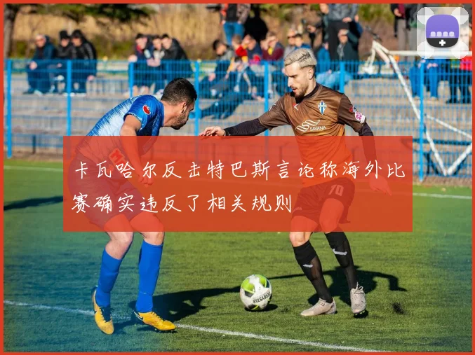 卡瓦哈尔反击特巴斯言论称海外比赛确实违反了相关规则
