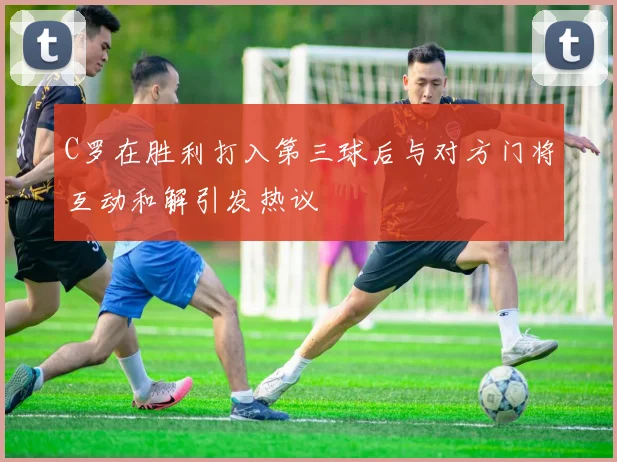 C罗在胜利打入第三球后与对方门将互动和解引发热议