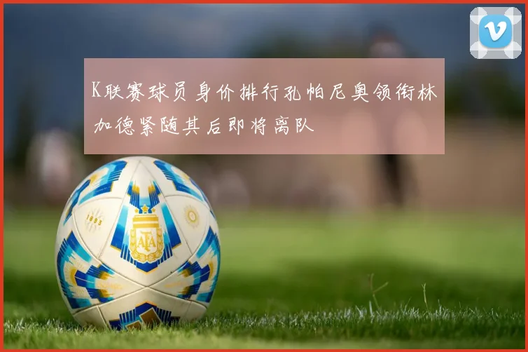 K联赛球员身价排行孔帕尼奥领衔林加德紧随其后即将离队