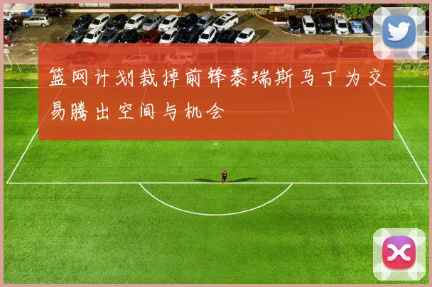 篮网计划裁掉前锋泰瑞斯马丁为交易腾出空间与机会