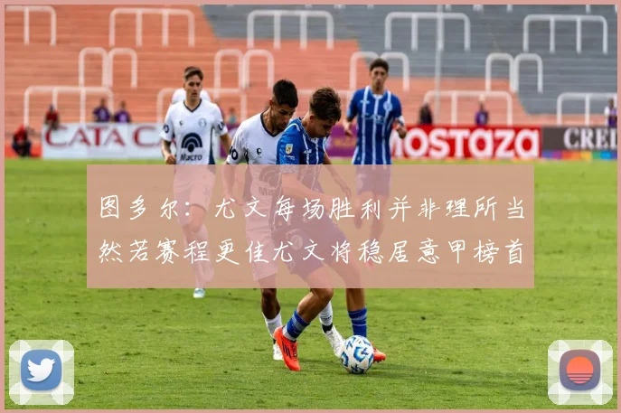 图多尔：尤文每场胜利并非理所当然若赛程更佳尤文将稳居意甲榜首