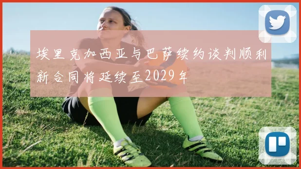 埃里克加西亚与巴萨续约谈判顺利新合同将延续至2029年